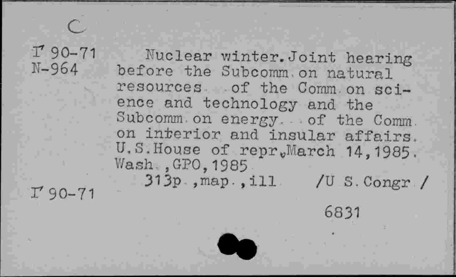 ﻿r 90-71 N-964
r 90-71
Nuclear winter. Joint hearing before the Subcomm.on natural resources of the Comm on science and technology and the Subcomm.on energy. of the Comm on interior and insular affairs. U.S.House of reprvMarch 14,1985. Wash., GPO,1985
313p ,map.,ill /U S.Congr /
6831